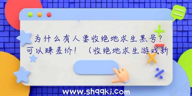 为什么有人要收绝地求生黑号？可以赚差价！（收绝地求生游戏新号的,为什么要收这一大家知道吗？）